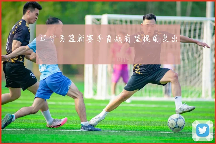 辽宁男篮新赛季首战有望提前复出