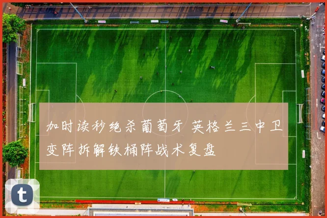 加时读秒绝杀葡萄牙 英格兰三中卫变阵拆解铁桶阵战术复盘