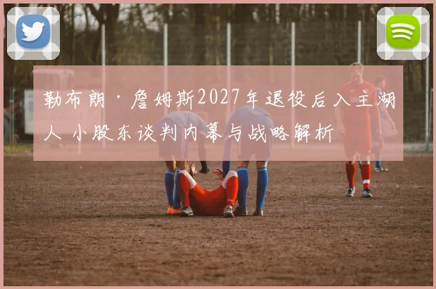 勒布朗·詹姆斯2027年退役后入主湖人 小股东谈判内幕与战略解析