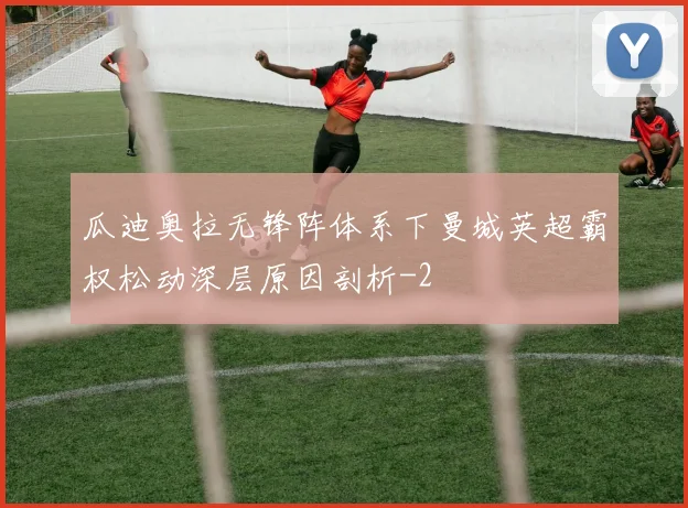 瓜迪奥拉无锋阵体系下曼城英超霸权松动深层原因剖析