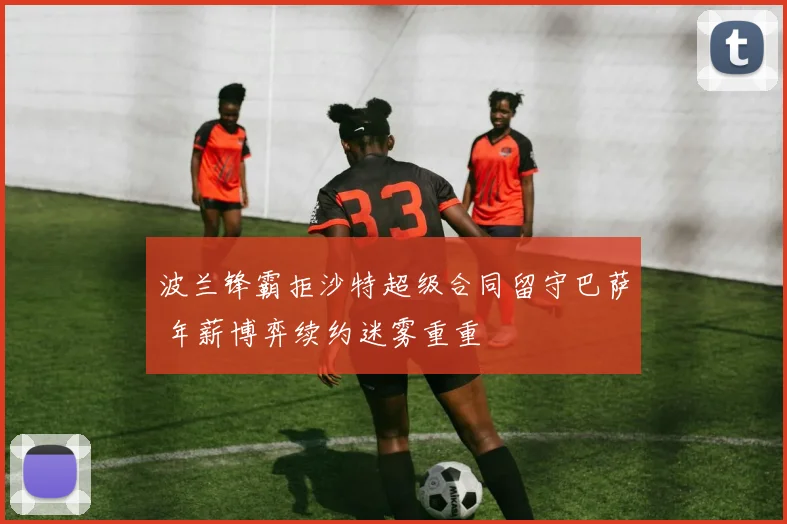 波兰锋霸拒沙特超级合同留守巴萨 年薪博弈续约迷雾重重