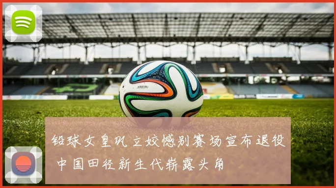 铅球女皇巩立姣憾别赛场宣布退役 中国田径新生代崭露头角