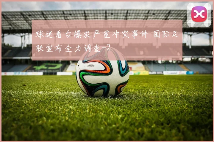 球迷看台爆发严重冲突事件 国际足联宣布全力调查