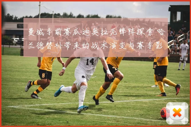 曼城季前赛瓜迪奥拉无锋阵探索 哈兰德替补带来的战术演变与赛季影响深度解读