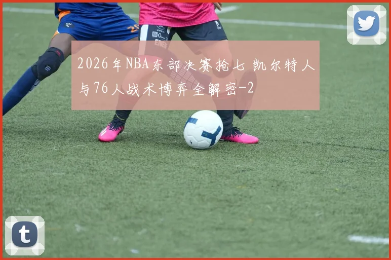 2026年NBA东部决赛抢七 凯尔特人与76人战术博弈全解密